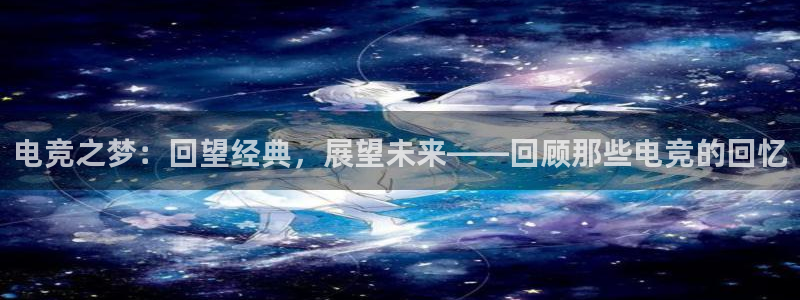 小艾电竞app：电竞之梦：回望经典，展望未来——回顾那些电竞的回忆